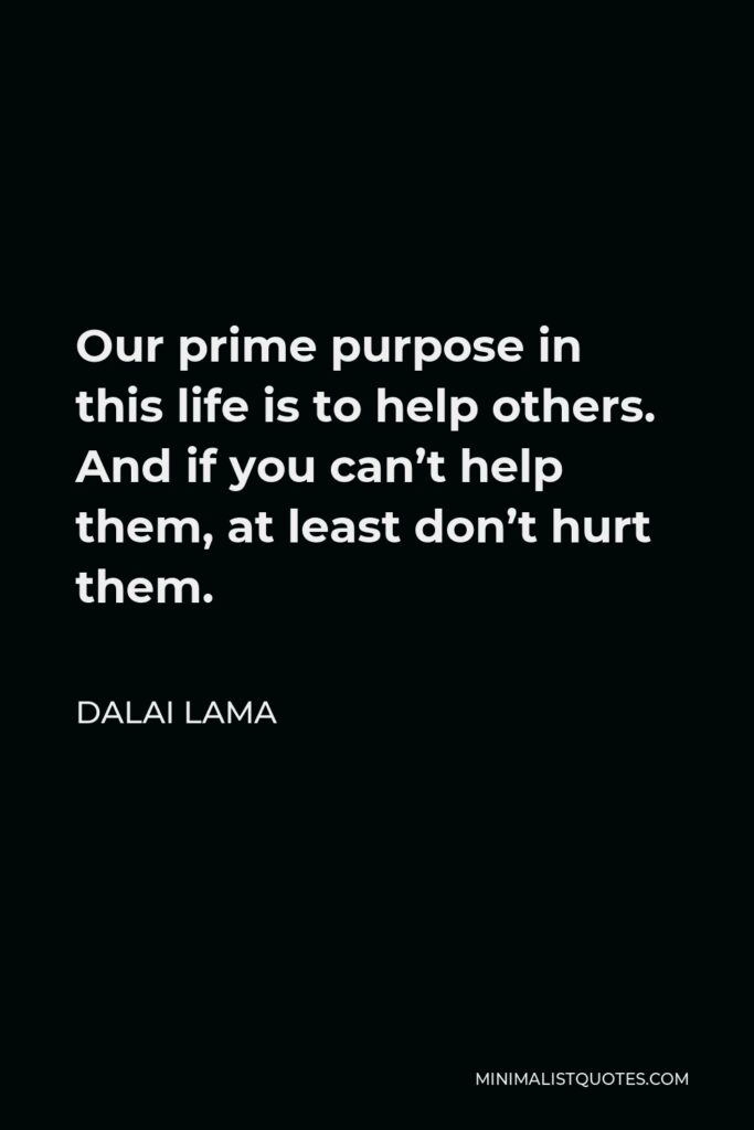 Dalai Lama Quote - Our prime purpose in this life is to help others. And if you can’t help them, at least don’t hurt them.