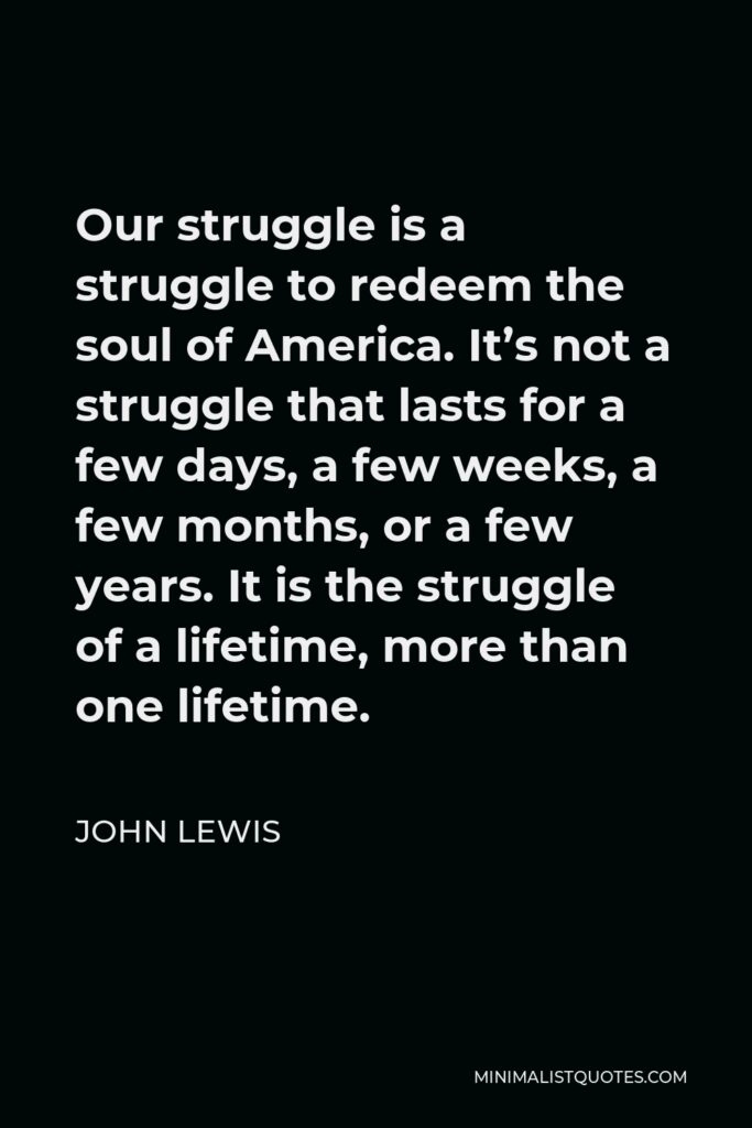 John Lewis Quote - Our struggle is a struggle to redeem the soul of America. It’s not a struggle that lasts for a few days, a few weeks, a few months, or a few years. It is the struggle of a lifetime, more than one lifetime.