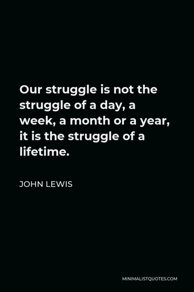 John Lewis Quote - Our struggle is not the struggle of a day, a week, a month or a year, it is the struggle of a lifetime.