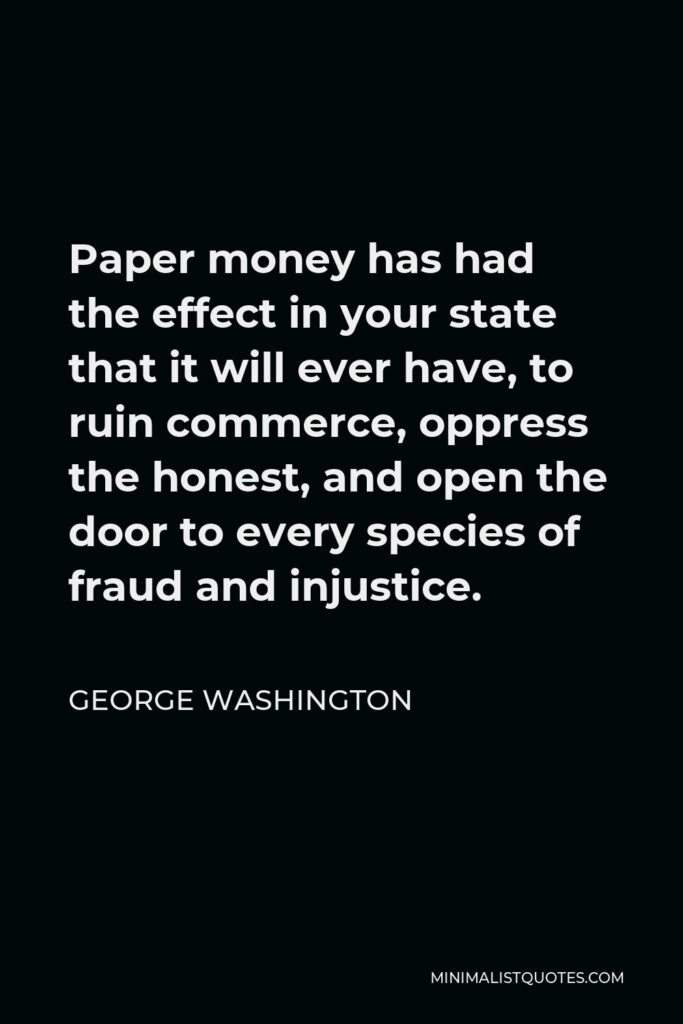 George Washington Quote - Paper money has had the effect in your state that it will ever have, to ruin commerce, oppress the honest, and open the door to every species of fraud and injustice.