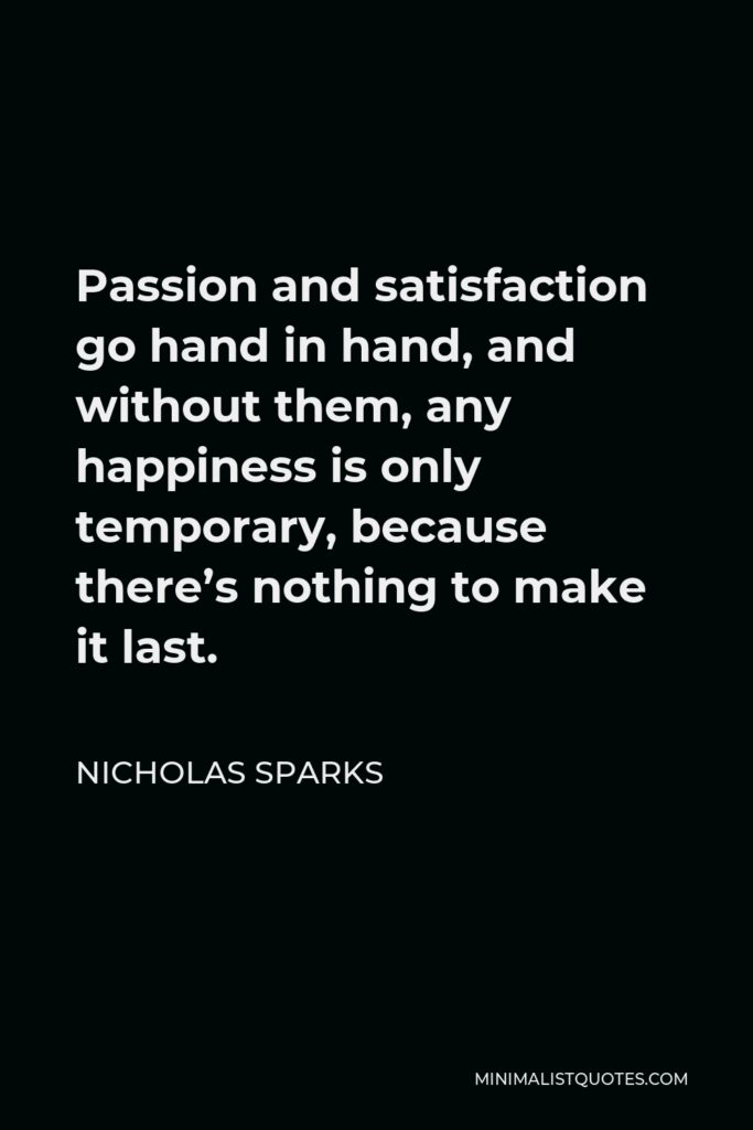Nicholas Sparks Quote - Passion and satisfaction go hand in hand, and without them, any happiness is only temporary, because there’s nothing to make it last.