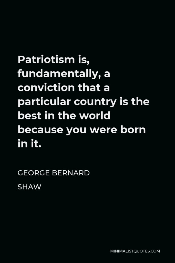 George Bernard Shaw Quote - Patriotism is, fundamentally, a conviction that a particular country is the best in the world because you were born in it.