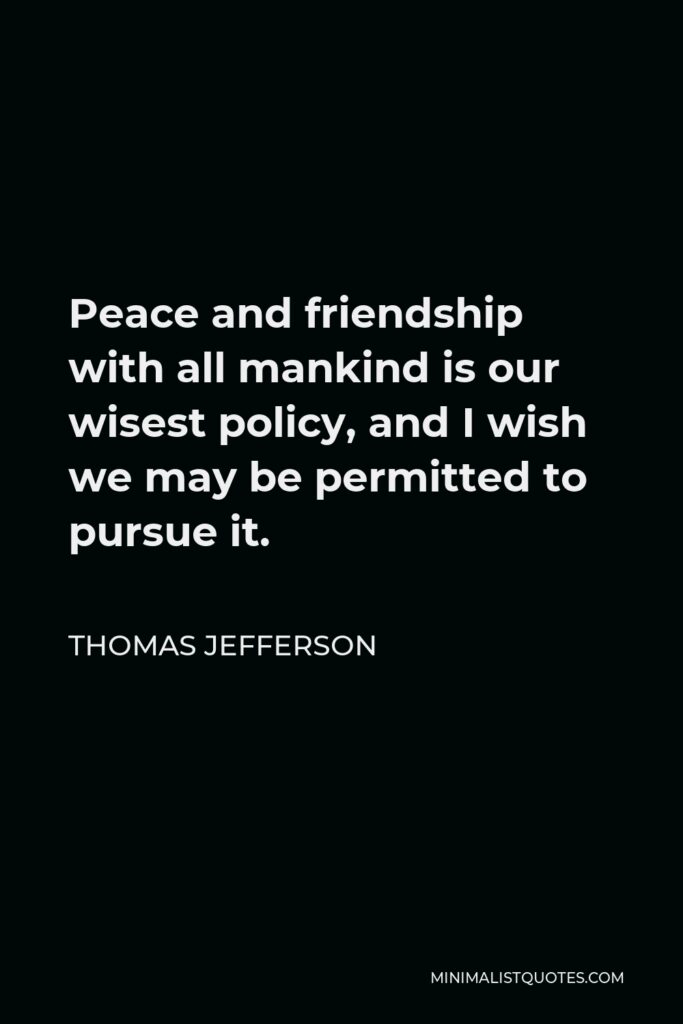 Thomas Jefferson Quote - Peace and friendship with all mankind is our wisest policy, and I wish we may be permitted to pursue it.