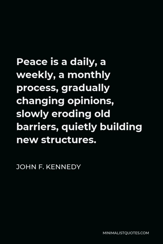 John F. Kennedy Quote - Peace is a daily, a weekly, a monthly process, gradually changing opinions, slowly eroding old barriers, quietly building new structures.