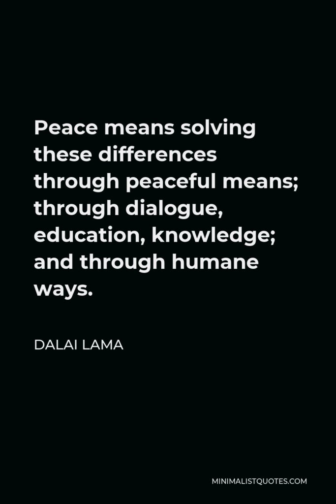 Dalai Lama Quote - Peace means solving these differences through peaceful means; through dialogue, education, knowledge; and through humane ways.