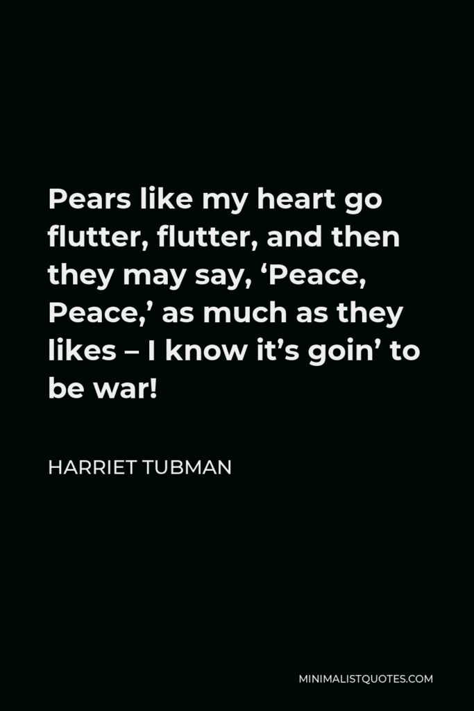Harriet Tubman Quote - Pears like my heart go flutter, flutter, and then they may say, ‘Peace, Peace,’ as much as they likes – I know it’s goin’ to be war!