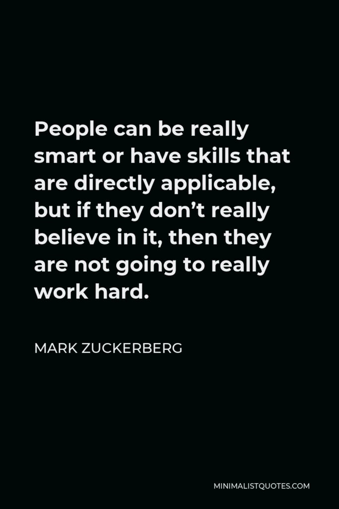 Mark Zuckerberg Quote - People can be really smart or have skills that are directly applicable, but if they don’t really believe in it, then they are not going to really work hard.