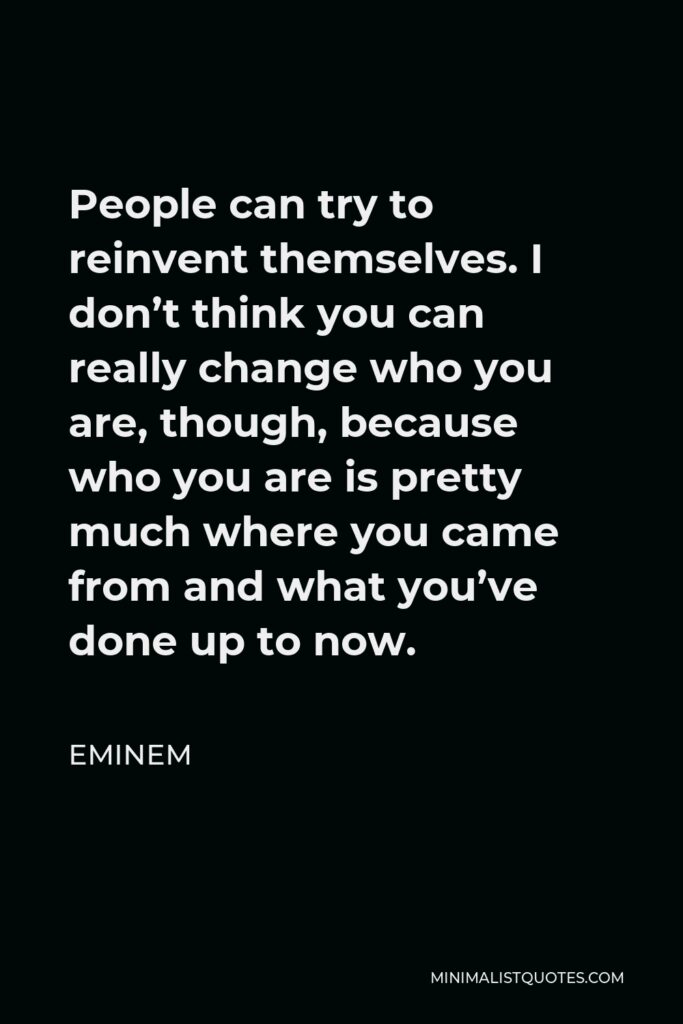 Eminem Quote - People can try to reinvent themselves. I don’t think you can really change who you are, though, because who you are is pretty much where you came from and what you’ve done up to now.