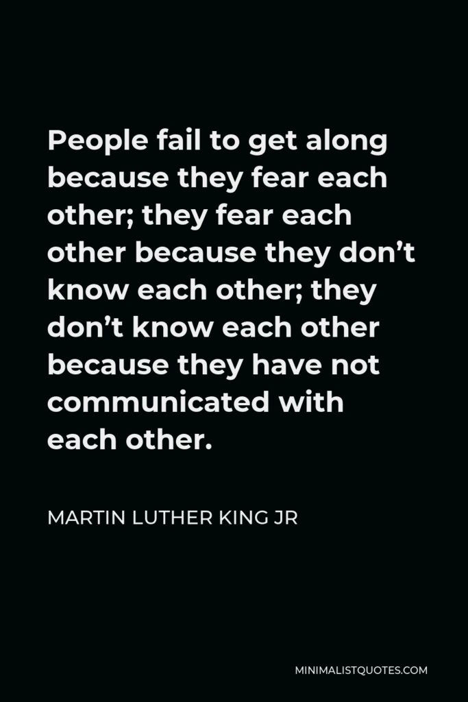 Martin Luther King Jr Quote: People fail to get along because they fear each other; they fear each other because they don't know each other; they don't know each other because they have not communicated with each other.