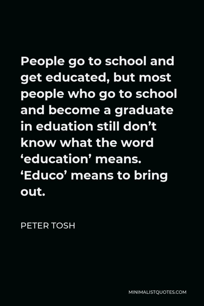 Peter Tosh Quote - People go to school and get educated, but most people who go to school and become a graduate in eduation still don’t know what the word ‘education’ means. ‘Educo’ means to bring out.