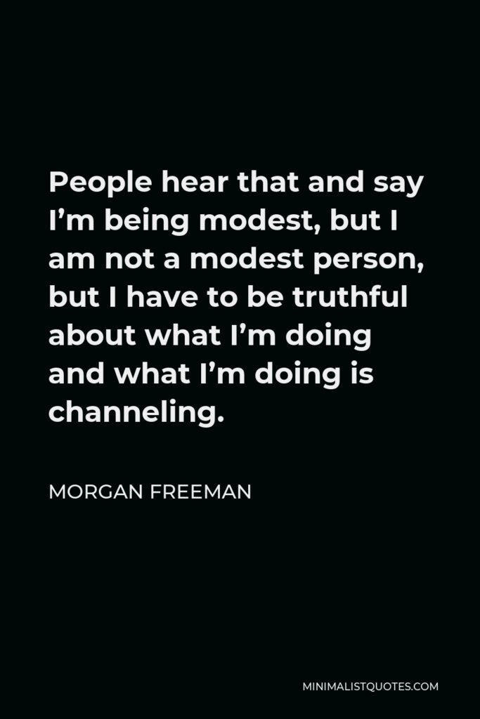 Morgan Freeman Quote - People hear that and say I’m being modest, but I am not a modest person, but I have to be truthful about what I’m doing and what I’m doing is channeling.