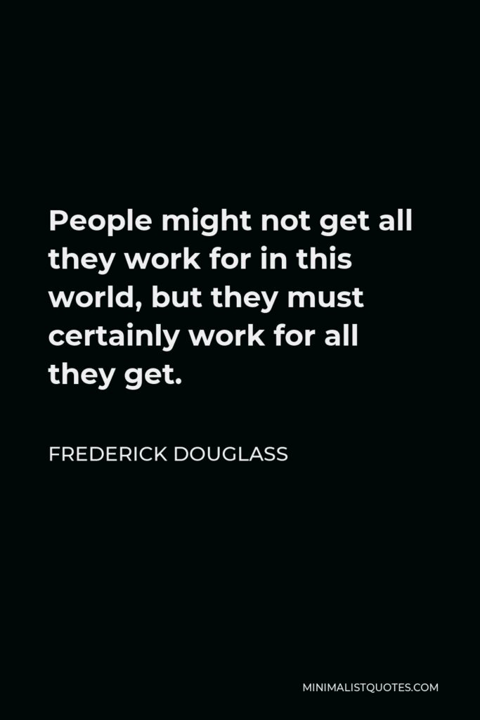 Frederick Douglass Quote - People might not get all they work for in this world, but they must certainly work for all they get.