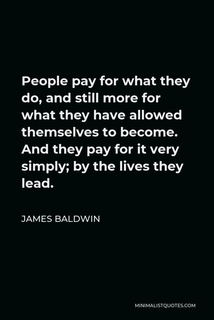 James Baldwin Quote - People pay for what they do, and still more for what they have allowed themselves to become. And they pay for it very simply; by the lives they lead.