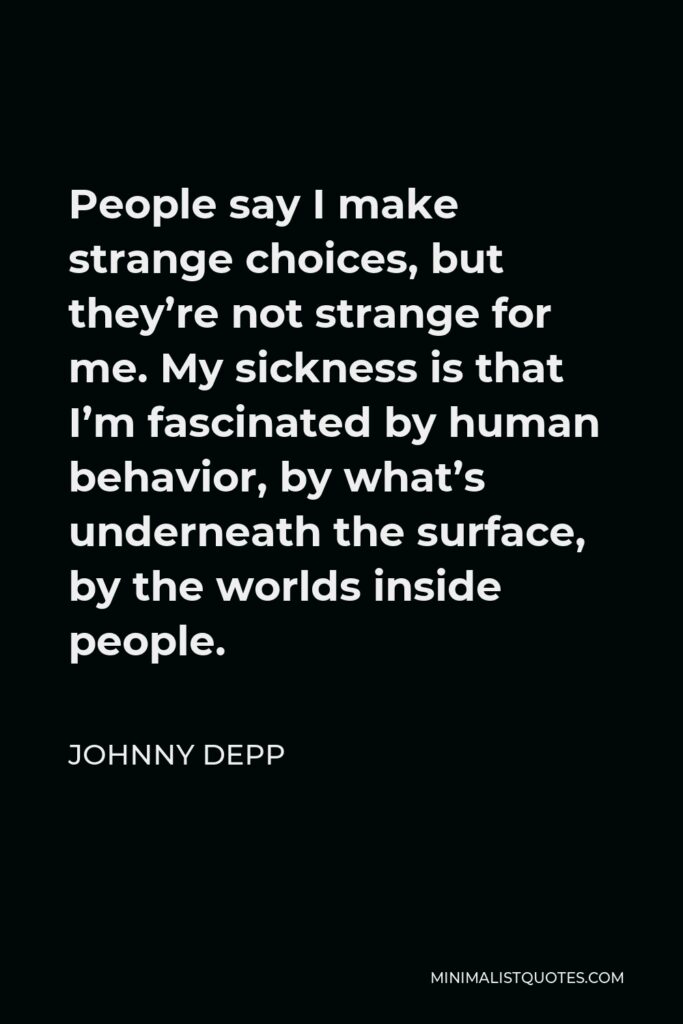 Johnny Depp Quote - People say I make strange choices, but they’re not strange for me. My sickness is that I’m fascinated by human behavior, by what’s underneath the surface, by the worlds inside people.