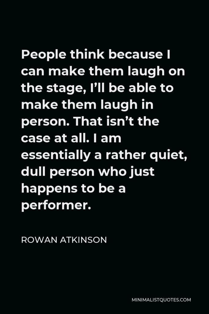 Rowan Atkinson Quote - People think because I can make them laugh on the stage, I’ll be able to make them laugh in person. That isn’t the case at all. I am essentially a rather quiet, dull person who just happens to be a performer.