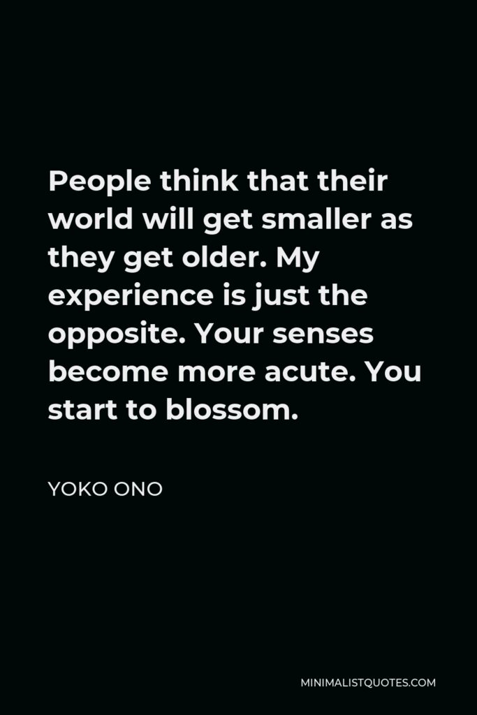 Yoko Ono Quote - People think that their world will get smaller as they get older. My experience is just the opposite. Your senses become more acute. You start to blossom.