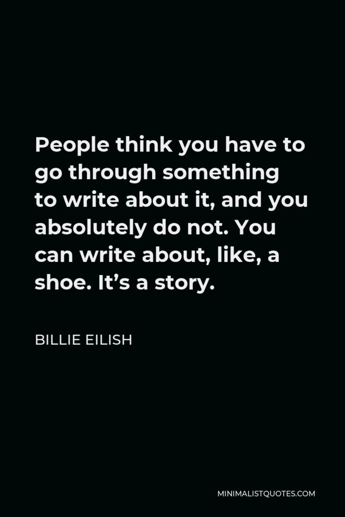 Billie Eilish Quote - People think you have to go through something to write about it, and you absolutely do not. You can write about, like, a shoe. It’s a story.