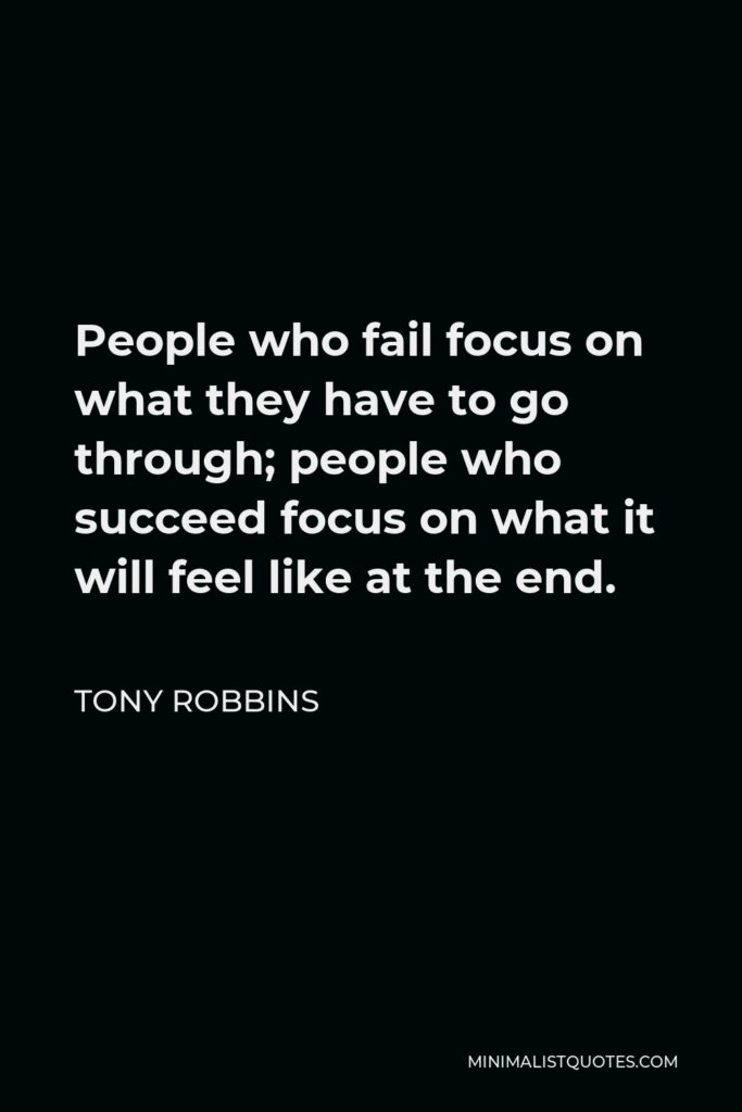 Tony Robbins Quote - People who fail focus on what they have to go through; people who succeed focus on what it will feel like at the end.