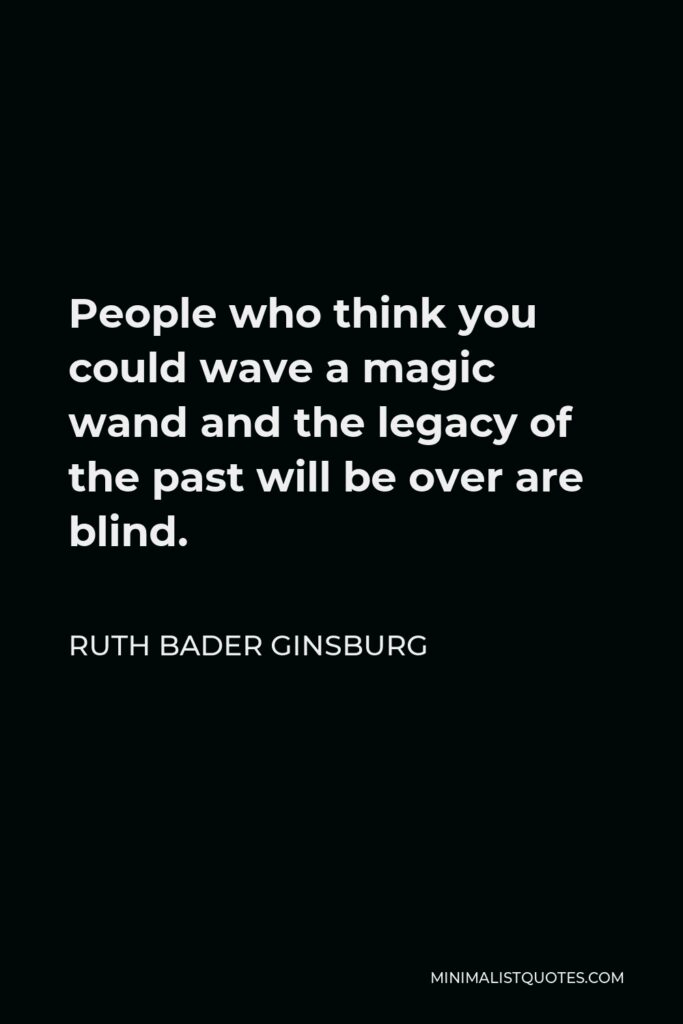 Ruth Bader Ginsburg Quote - People who think you could wave a magic wand and the legacy of the past will be over are blind.