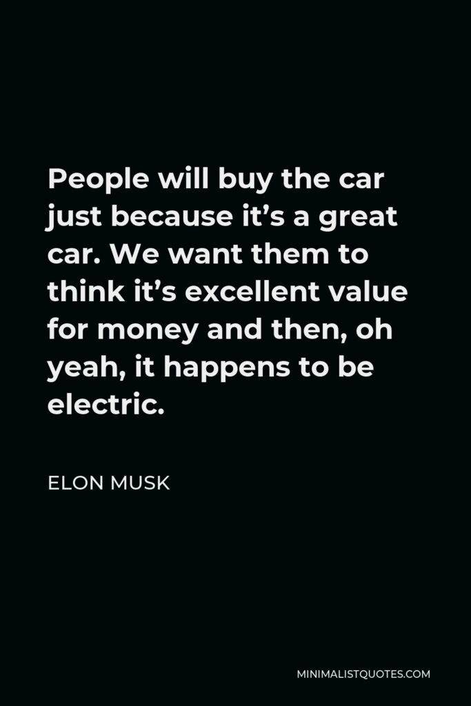 Elon Musk Quote - People will buy the car just because it’s a great car. We want them to think it’s excellent value for money and then, oh yeah, it happens to be electric.