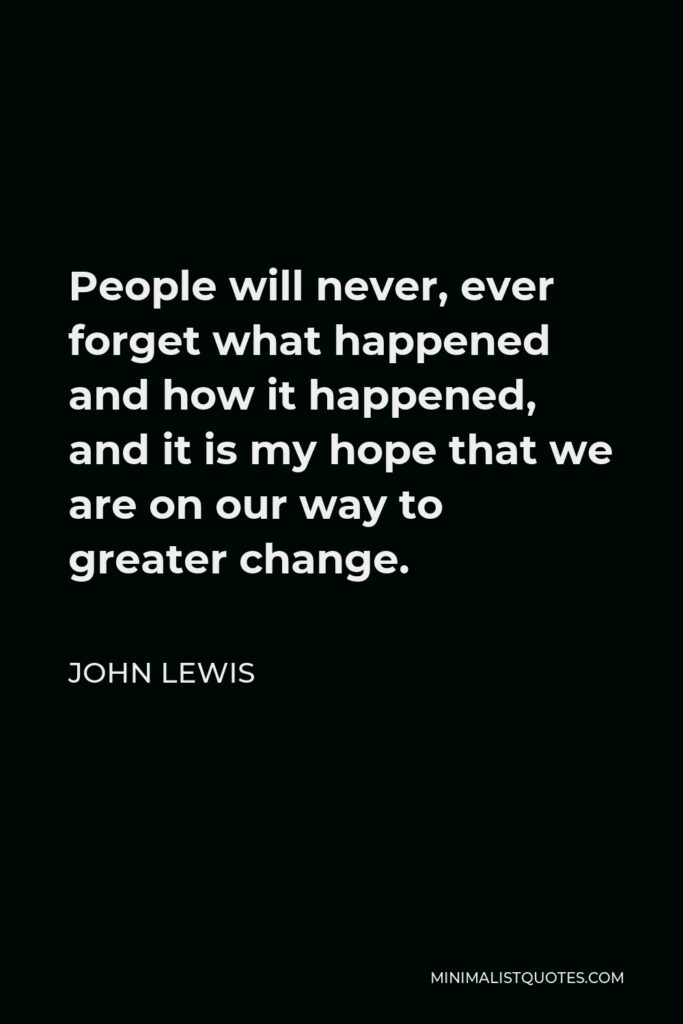 John Lewis Quote - People will never, ever forget what happened and how it happened, and it is my hope that we are on our way to greater change.