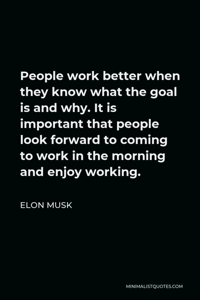 Elon Musk Quote - People work better when they know what the goal is and why. It is important that people look forward to coming to work in the morning and enjoy working.