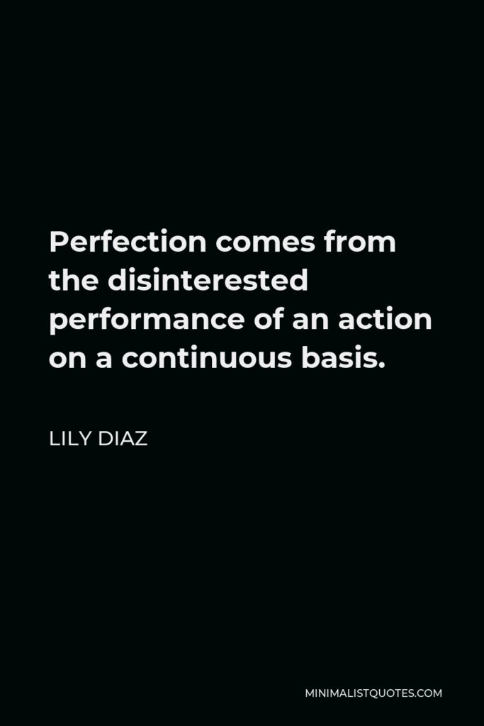 Lily Diaz Quote - Perfection comes from the disinterested performance of an action on a continuous basis.