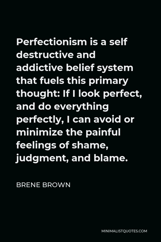 Brene Brown Quote - Perfectionism is a self destructive and addictive belief system that fuels this primary thought: If I look perfect, and do everything perfectly, I can avoid or minimize the painful feelings of shame, judgment, and blame.