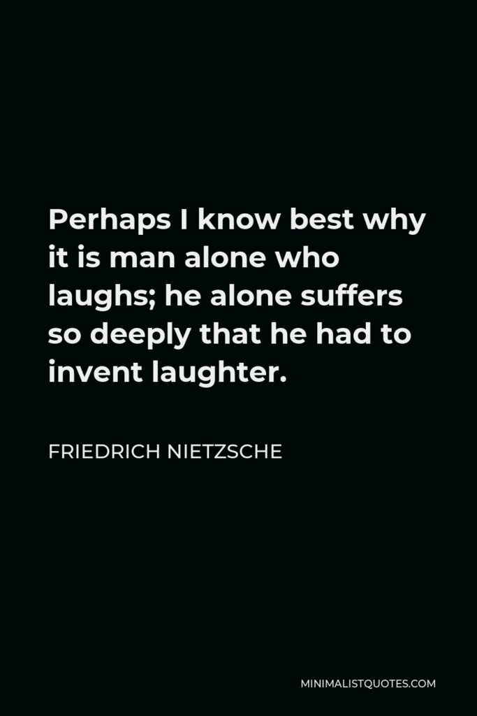 Friedrich Nietzsche Quote - Perhaps I know best why it is man alone who laughs; he alone suffers so deeply that he had to invent laughter.