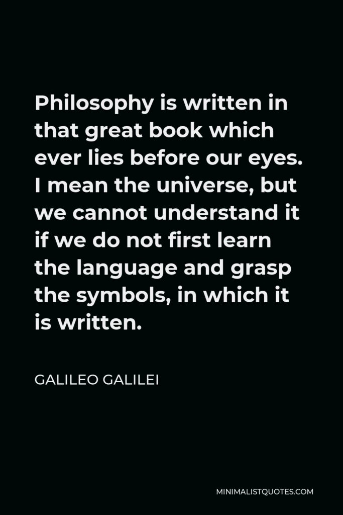 Galileo Galilei Quote - Philosophy is written in that great book which ever lies before our eyes. I mean the universe, but we cannot understand it if we do not first learn the language and grasp the symbols, in which it is written.