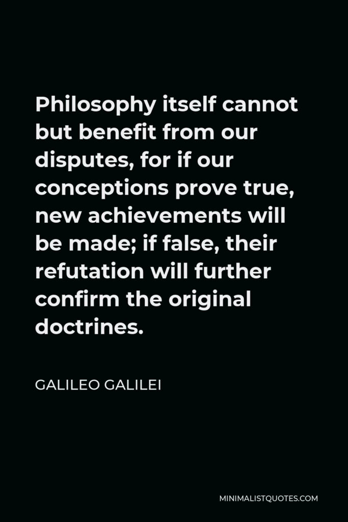 Galileo Galilei Quote - Philosophy itself cannot but benefit from our disputes, for if our conceptions prove true, new achievements will be made; if false, their refutation will further confirm the original doctrines.