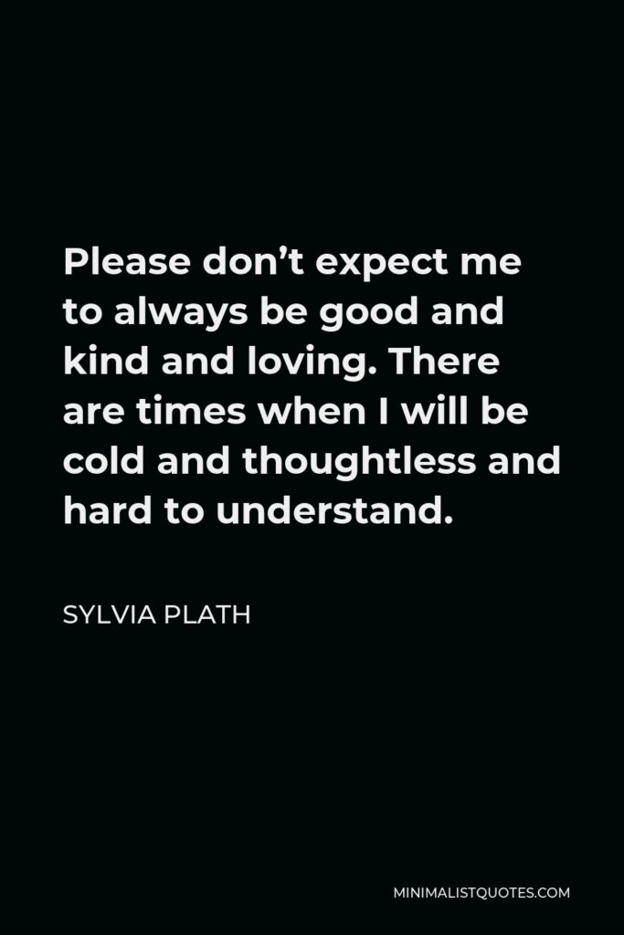 Sylvia Plath Quote - Please don’t expect me to always be good and kind and loving. There are times when I will be cold and thoughtless and hard to understand.