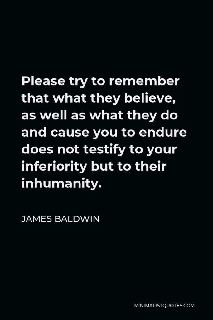 James Baldwin Quote - Please try to remember that what they believe, as well as what they do and cause you to endure does not testify to your inferiority but to their inhumanity.
