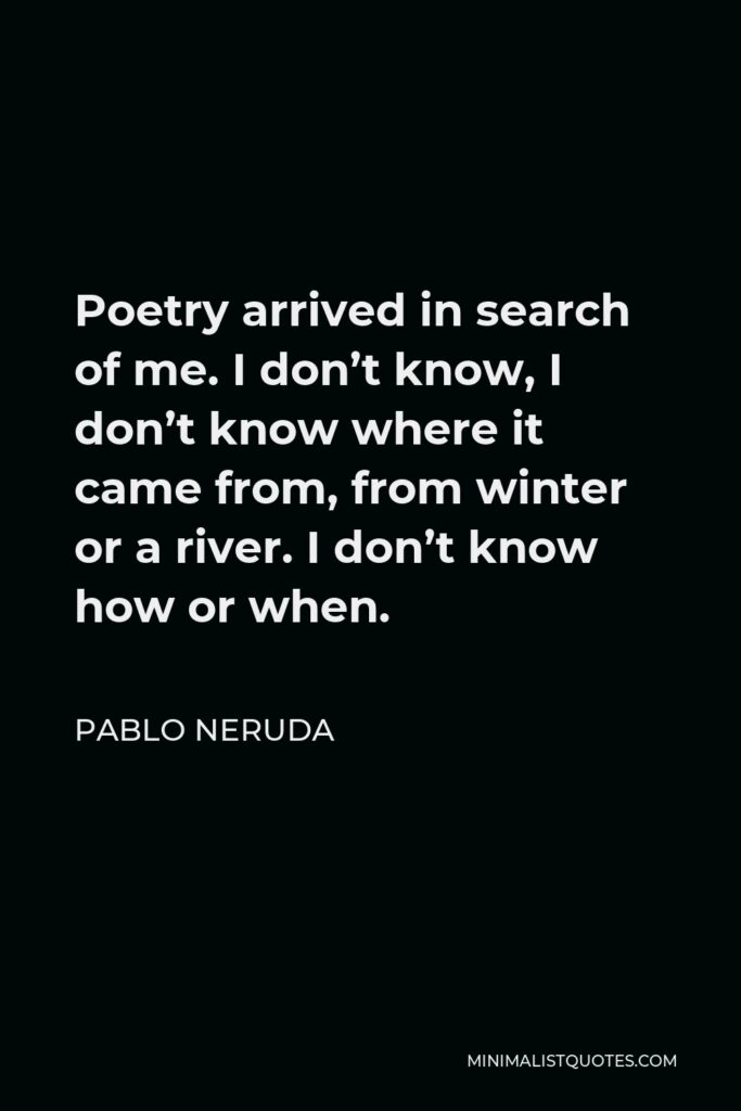 Pablo Neruda Quote - Poetry arrived in search of me. I don’t know, I don’t know where it came from, from winter or a river. I don’t know how or when.