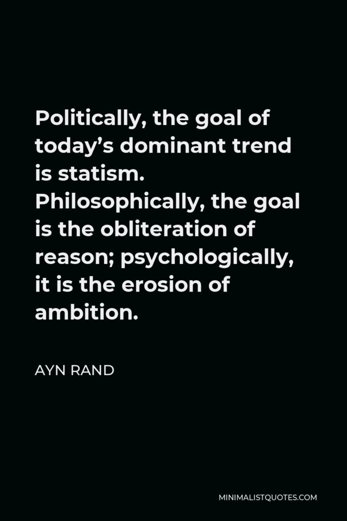 Ayn Rand Quote - Politically, the goal of today’s dominant trend is statism. Philosophically, the goal is the obliteration of reason; psychologically, it is the erosion of ambition.