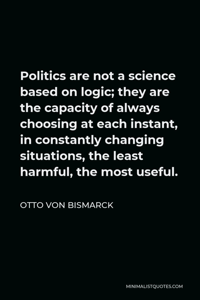 Otto von Bismarck Quote - Politics are not a science based on logic; they are the capacity of always choosing at each instant, in constantly changing situations, the least harmful, the most useful.