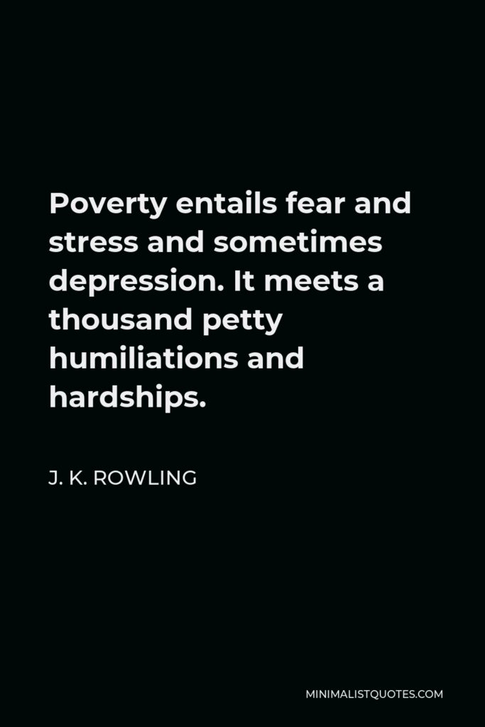 J. K. Rowling Quote - Poverty entails fear and stress and sometimes depression. It meets a thousand petty humiliations and hardships.