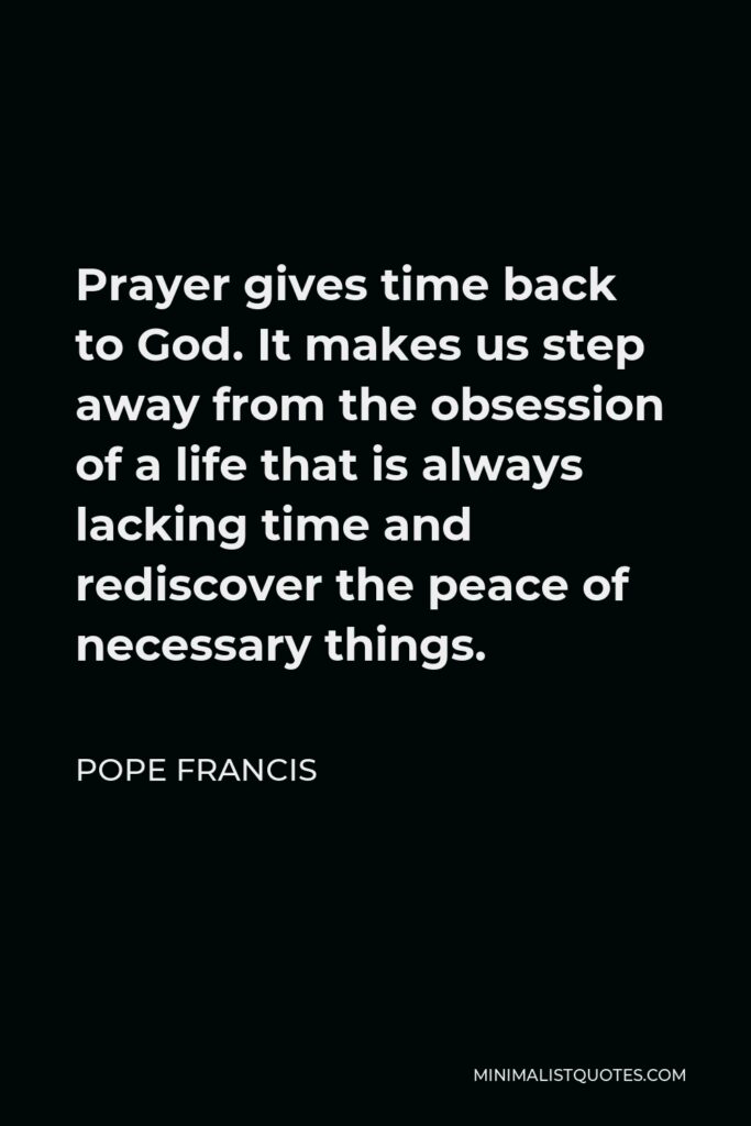 Pope Francis Quote - Prayer gives time back to God. It makes us step away from the obsession of a life that is always lacking time and rediscover the peace of necessary things.