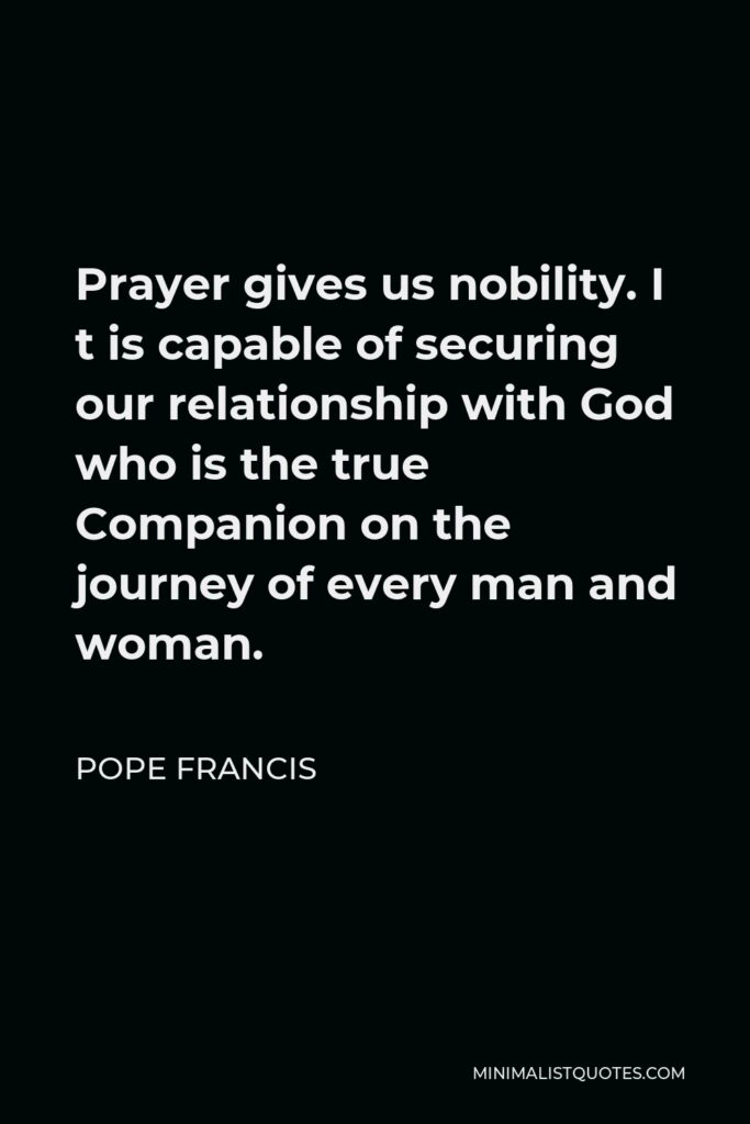Pope Francis Quote - Prayer gives us nobility. I t is capable of securing our relationship with God who is the true Companion on the journey of every man and woman.