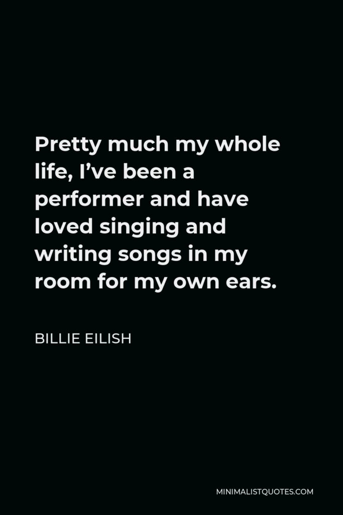 Billie Eilish Quote - Pretty much my whole life, I’ve been a performer and have loved singing and writing songs in my room for my own ears.