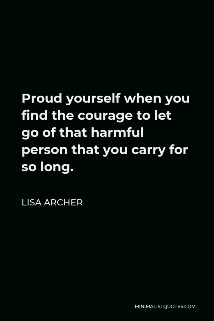 Lisa Archer Quote - Proud yourself when you find the courage to let go of that harmful person that you carry for so long.