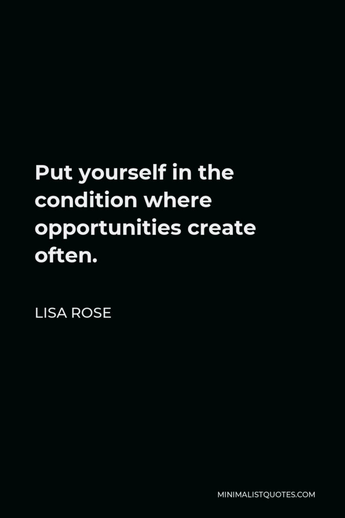 Lisa Rose Quote - Put yourself in the condition where opportunities create often.  