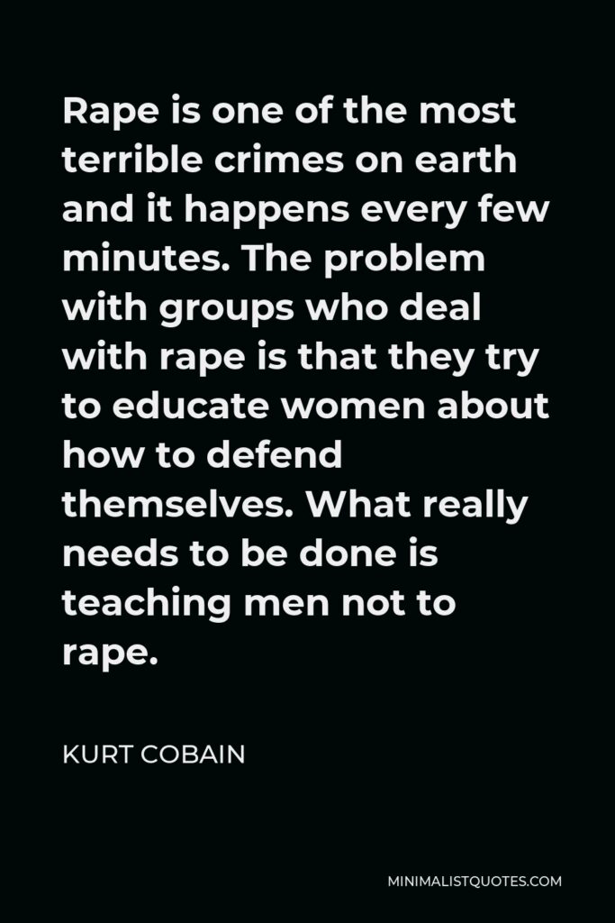 Kurt Cobain Quote - Rape is one of the most terrible crimes on earth and it happens every few minutes. The problem with groups who deal with rape is that they try to educate women about how to defend themselves. What really needs to be done is teaching men not to rape.
