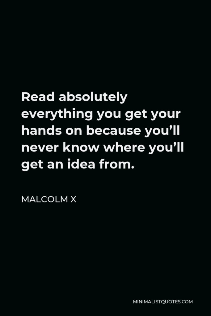 Malcolm X Quote - Read absolutely everything you get your hands on because you’ll never know where you’ll get an idea from.