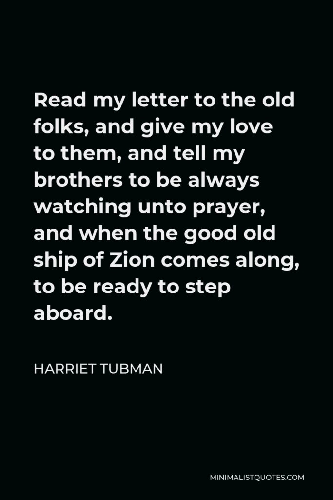 Harriet Tubman Quote - Read my letter to the old folks, and give my love to them, and tell my brothers to be always watching unto prayer, and when the good old ship of Zion comes along, to be ready to step aboard.