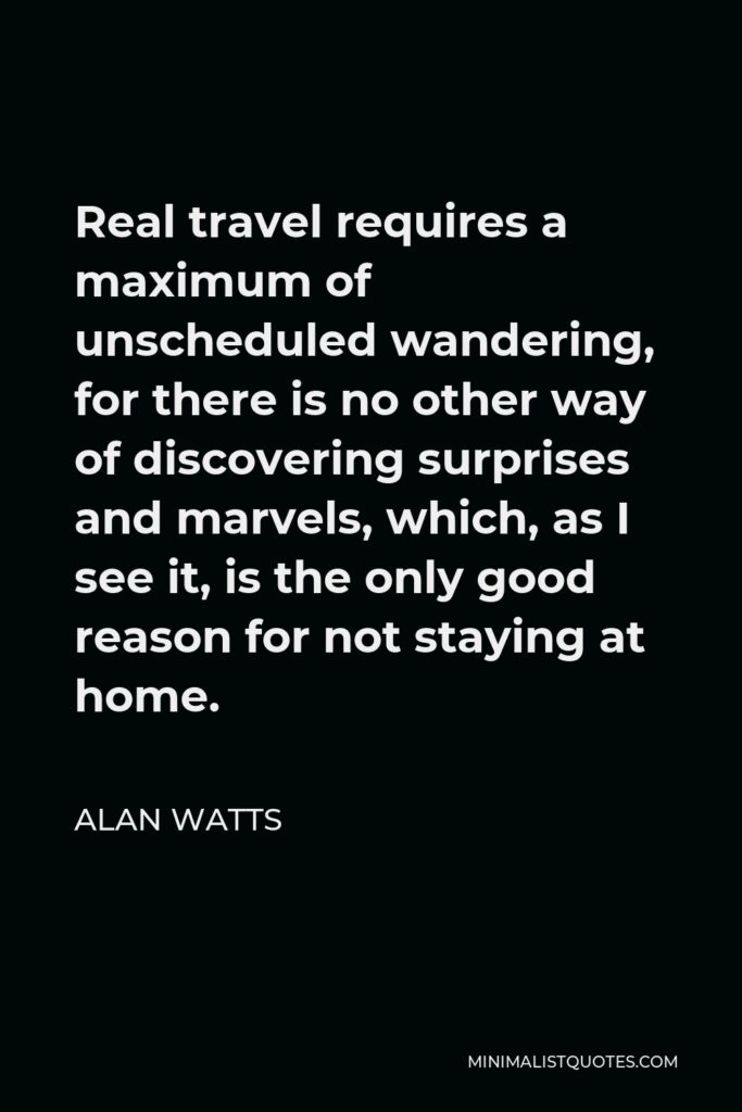 Alan Watts Quote - Real travel requires a maximum of unscheduled wandering, for there is no other way of discovering surprises and marvels, which, as I see it, is the only good reason for not staying at home.
