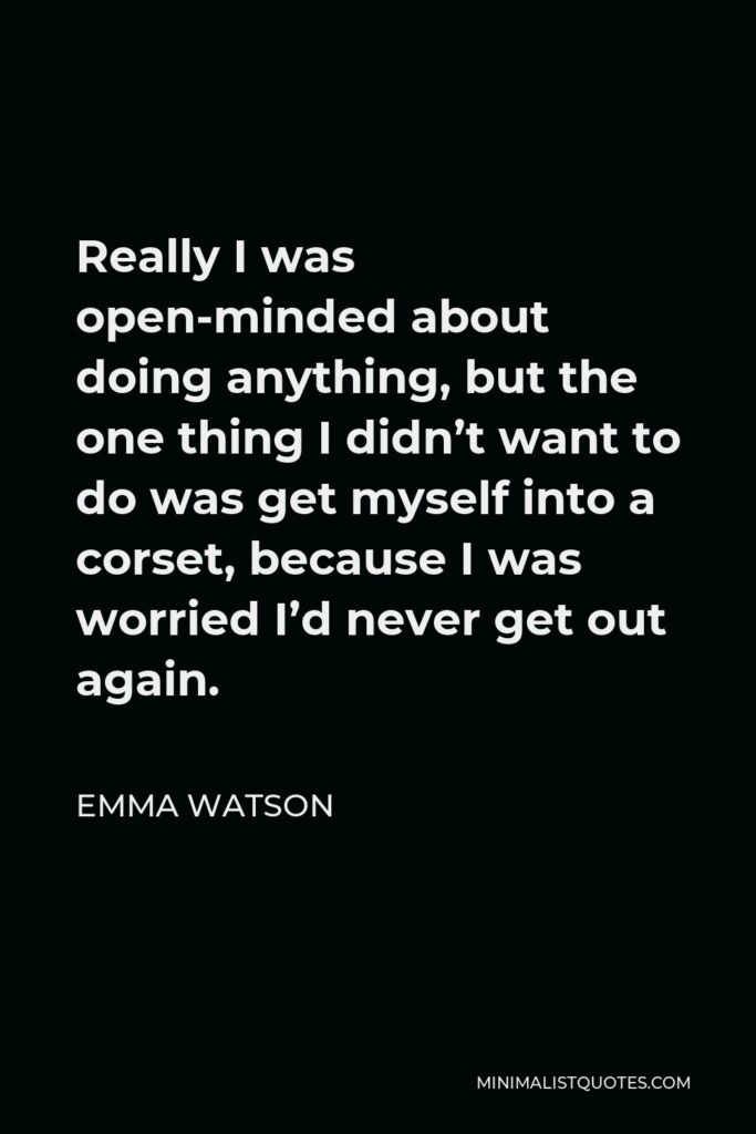 Emma Watson Quote - Really I was open-minded about doing anything, but the one thing I didn’t want to do was get myself into a corset, because I was worried I’d never get out again.