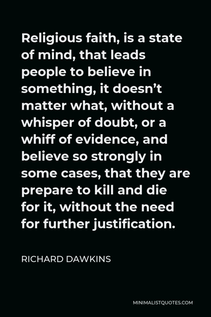 Richard Dawkins Quote - Religious faith, is a state of mind, that leads people to believe in something, it doesn’t matter what, without a whisper of doubt, or a whiff of evidence, and believe so strongly in some cases, that they are prepare to kill and die for it, without the need for further justification.