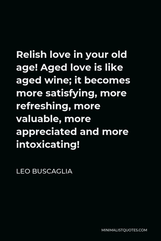 Leo Buscaglia Quote - Relish love in your old age! Aged love is like aged wine; it becomes more satisfying, more refreshing, more valuable, more appreciated and more intoxicating!