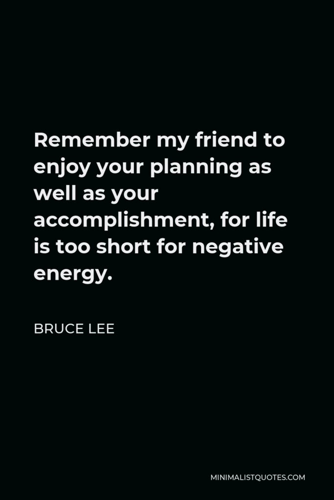 Bruce Lee Quote - Remember my friend to enjoy your planning as well as your accomplishment, for life is too short for negative energy.